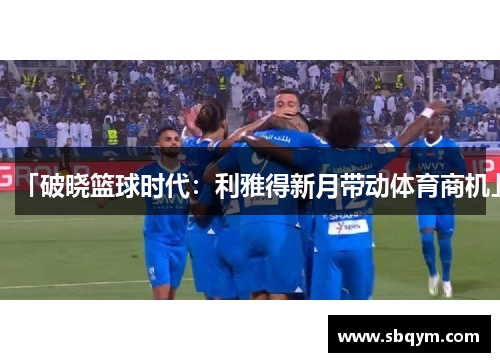 「破晓篮球时代：利雅得新月带动体育商机」